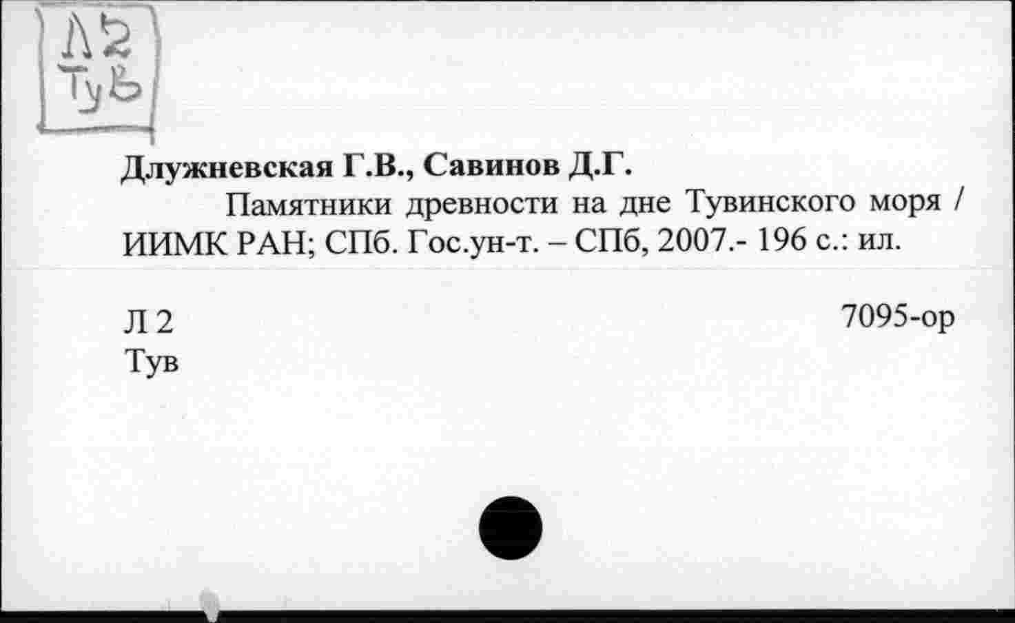 ﻿Длужневская Г.В., Савинов Д.Г.
Памятники древности на дне Тувинского моря / ИИМК РАН; СПб. Гос.ун-т. - СПб, 2007,- 196 с.: ил.
Л2
Тув
7095-ор